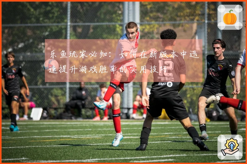 乐鱼玩家必知：如何在新版本中迅速提升游戏胜率的实用技巧